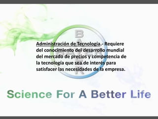 Administración de Tecnología.- Requiere
del conocimiento del desarrollo mundial
del mercado de precios y competencia de
la tecnología que sea de interés para
satisfacer las necesidades de la empresa.
 