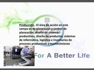 Producción.- El área de acción en este
campo es de planeación y control de
planeación, diseño de sistemas
productivos, diseño de productos, sistemas
de informática, logística e inventarios de
procesos productivos y mantenimiento
 