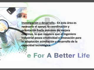 Investigación y desarrollo.- En esta área es
necesario el apoyo, la coordinación y
orientación hacia procesos de mejora
continua, lo que requiere que el ingeniero
Industrial posea creatividad e innovación para
la adaptación asimilación y desarrollo de la
capacidad tecnológica.
 