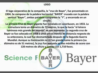 LOGO
El logo corporativo de la compañía, la "cruz de Bayer", fue presentado en
1904. Se compone de la palabra horizontal "BAYER" cruzada con la palabra
vertical "Bayer", ambas palabras comparten la "Y", y encerrado en un
círculo.
La primera Cruz de Bayer gigante fue instalada en Leverkusen, en 1933. La
estructura tenía un diámetro de 72 metros, lo que la hacía "el letrero
luminoso más grande del mundo" en ese momento. La segunda cruz de
Bayer se fue colocada en 1958 a unos pocos metros de distancia respecto de
su antecesora, la cual fue desmantelada después de la Segunda Guerra
Mundial. Aunque su iluminación no es tan grande como la primera (su
diámetro es de 51 metros), la cruz fue apoyada en dos mástiles de acero con
120 metros de altura y cuenta con 1,710 focos.
 