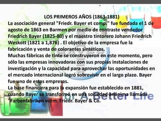 LOS PRIMEROS AÑOS (1863-1881)
La asociación general "Friedr. Bayer et comp." fue fundada el 1 de
agosto de 1863 en Barmen por medio de contraste vendedor
Friedrich Bayer (1825-80) y el maestro tintorero Johann Friedrich
Weskott (1821 a 1,876) . El objetivo de la empresa fue la
fabricación y venta de colorantes sintéticos.
Muchas fábricas de tinte se construyeron en este momento, pero
sólo las empresas innovadoras con sus propias instalaciones de
investigación y la capacidad para aprovechar las oportunidades en
el mercado internacional logró sobrevivir en el largo plazo. Bayer
fue uno de estas empresas.
La base financiera para la expansión fue establecido en 1881,
cuando Bayer se transformó en una sociedad anónima llamada
"Farbenfabriken vorm. Friedr. Bayer & Co.
 