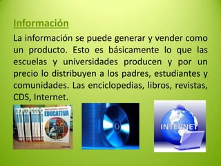 Información
La información se puede generar y vender como
un producto. Esto es básicamente lo que las
escuelas y universidades producen y por un
precio lo distribuyen a los padres, estudiantes y
comunidades. Las enciclopedias, libros, revistas,
CDS, Internet.

 