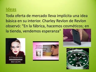 Ideas
Toda oferta de mercado lleva implícita una idea
básica en su interior. Charley Revlon de Revlon
observó: “En la fábrica, hacemos cosméticos; en
la tienda, vendemos esperanza”

 