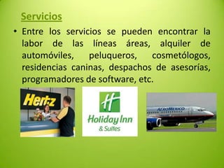 Servicios
• Entre los servicios se pueden encontrar la
labor de las líneas áreas, alquiler de
automóviles,
peluqueros,
cosmetólogos,
residencias caninas, despachos de asesorías,
programadores de software, etc.

 