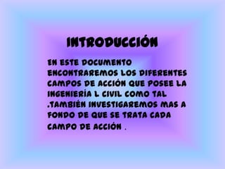 IntroducciónEn este documento encontraremos los diferentes campos de acción que posee la ingeniería l civil como tal .también investigaremos mas a fondo de que se trata cada campo de acción .
