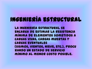Ingeniería estructuralLa ingeniería estructural se encarga de estimar la resistencia mínima de elementos sometidos a cargas vivas, cargas muertas y cargas eventuales (sismos, vientos, nieve, etc.), procurando un estado de servicio mínimo al menor costo posible.