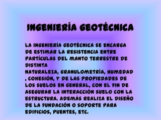 Ingeniería geotécnicaLa ingeniería geotécnica se encarga de estimar la resistencia entre partículas del manto terrestre de distinta naturaleza, granulometría, humedad, cohesión, y de las propiedades de los suelos en general, con el fin de asegurar la interacción suelo con la estructura. Además realiza el diseño de la fundación o soporte para edificios, puentes, etc.