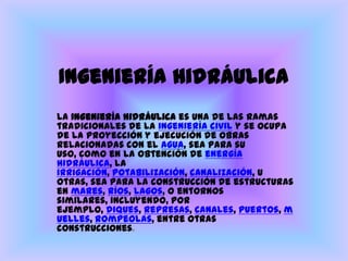 Ingeniería hidráulicaLa ingeniería hidráulica es una de las ramas tradicionales de la ingenieríacivil y se ocupa de la proyección y ejecución de obras relacionadas con el agua, sea para su uso, como en la obtención de energíahidráulica, la irrigación, potabilización, canalización, u otras, sea para la construcción de estructuras en mares, ríos, lagos, o entornos similares, incluyendo, por ejemplo, diques, represas, canales, puertos, muelles, rompeolas, entre otras construcciones.  