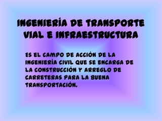 Ingeniería de transporte vial e infraestructura Es el campo de acción de la ingeniería civil que se encarga de la construcción y arreglo de carreteras para la buena transportación.