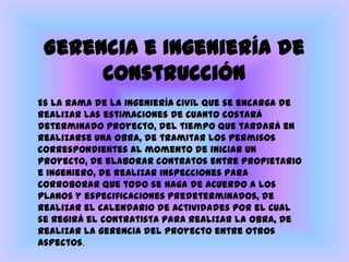 Gerencia e Ingeniería de ConstrucciónEs la rama de la ingeniería civil que se encarga de realizar las estimaciones de cuanto costará determinado proyecto, del tiempo que tardará en realizarse una obra, de tramitar los permisos correspondientes al momento de iniciar un proyecto, de elaborar contratos entre propietario e ingeniero, de realizar inspecciones para corroborar que todo se haga de acuerdo a los planos y especificaciones predeterminados, de realizar el calendario de actividades por el cual se regirá el contratista para realizar la obra, de realizar la gerencia del proyecto entre otros aspectos. 