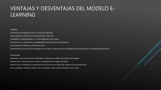 VENTAJAS Y DESVENTAJAS DEL MODELO E-
LEARNING
Ventajas
El alumno es protagonista de su curso de e-learning
Interactividad y atractivo del contenido de e-learning
Flexibilidad y adaptabilidad a su disponibilidad (hora, lugar)
Formación a su propio ritmo, independientemente de los otros alumnos
Autoevaluación durante y al final del curso
Seguimiento personal de los progresos en el curso y balance de los resultados obtenidos gracias al tracking (seguimiento)
Desventajas
Aprensión a las herramientas informáticas, reticencia a utilizar las nuevas tecnologías
Gestión de su autonomía al no tener un programa de trabajo impuesto
Gestión de su motivación y participación en el curso de e-learning, esfuerzo de concentración
No se establece contacto directo con el formador (salvo que la formación sea mixta)
 