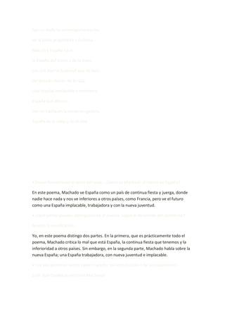 hay un mañana estomagante escrito

en la tarde pragmática y dulzona.

Mas otra España nace,

la España del cincel y de la maza,

con esa eterna juventud que se hace

del pasado macizo de la raza.

Una España implacable y redentora.

España que alborea

con un hacha en la mano vengadora,

España de la rabia y de la idea.




• Expón brevemente el tema del texto. ¿Cómo ve Machado el futuro de España?

En este poema, Machado ve España como un país de continua fiesta y juerga, donde
nadie hace nada y nos ve inferiores a otros países, como Francia, pero ve el futuro
como una España implacable, trabajadora y con la nueva juventud.

• ¿Qué partes pueden distinguirse en el poema, según el desarrollo del contenido?

Analiza la versificación.

Yo, en este poema distingo dos partes. En la primera, que es prácticamente todo el
poema, Machado critica lo mal que está España, la continua fiesta que tenemos y la
inferioridad a otros países. Sin embargo, en la segunda parte, Machado habla sobre la
nueva España; una España trabajadora, con nueva juventud e implacable.

• Los seis primeros versos tienen carácter de introducción o de planteamiento:

¿con qué España se enfrenta Machado?
 
