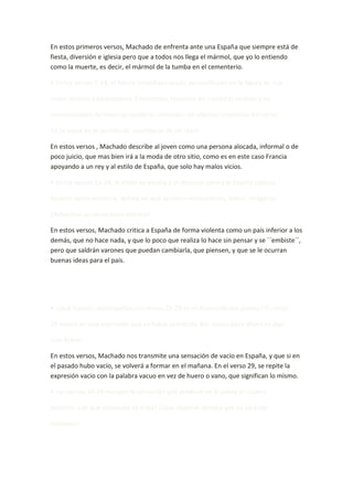 En estos primeros versos, Machado de enfrenta ante una España que siempre está de
fiesta, diversión e iglesia pero que a todos nos llega el mármol, que yo lo entiendo
como la muerte, es decir, el mármol de la tumba en el cementerio.

• En los versos 7-14, el futuro inmediato queda personificado en la figura de «un

joven lechuzo y tarambana». Coméntalo, teniendo en cuenta el sentido y las

connotaciones de todas las palabras utilizadas. (el adjetivo «realista» del verso

11 se toma en el sentido de «partidario de un rey»)

En estos versos , Machado describe al joven como una persona alocada, informal o de
poco juicio, que mas bien irá a la moda de otro sitio, como es en este caso Francia
apoyando a un rey y al estilo de España, que solo hay malos vicios.

• En los versos 15-24, la visión se amplía y el discurso contra la España caduca

alcanza cierta violencia. Señala en qué se nota: reiteraciones, léxico, imágenes.

¿Adviertes un cierto tono satírico?

En estos versos, Machado critica a España de forma violenta como un país inferior a los
demás, que no hace nada, y que lo poco que realiza lo hace sin pensar y se ``embiste´´,
pero que saldrán varones que puedan cambiarla, que piensen, y que se le ocurran
buenas ideas para el país.




• ¿Qué función desempeñan los versos 25-29 en el desarrollo del poema? El verso

29 insiste en una expresión que ya había aparecido dos veces; pero ahora es algo

más breve.

En estos versos, Machado nos transmite una sensación de vacío en España, y que si en
el pasado hubo vacío, se volverá a formar en el mañana. En el verso 29, se repite la
expresión vacio con la palabra vacuo en vez de huero o vano, que significan lo mismo.

• Los versos 30-34 recogen la sensación que produce en el poeta el cuadro

anterior: ¿de qué sensación se trata? ¿Qué adjetivo destaca por su carácter

coloquial?
 