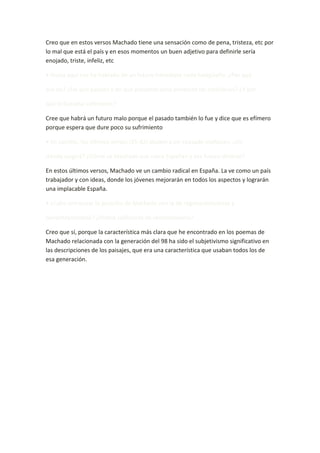 Creo que en estos versos Machado tiene una sensación como de pena, tristeza, etc por
lo mal que está el país y en esos momentos un buen adjetivo para definirle sería
enojado, triste, infeliz, etc.

• Hasta aquí nos ha hablado de un futuro inmediato nada halagüeño. ¿Por qué

era así? ¿De qué pasado y de qué presente sería producto tal «mañana»? ¿Y por

qué le llamaba «efímero»?

Cree que habrá un futuro malo porque el pasado también lo fue y dice que es efímero
porque espera que dure poco su sufrimiento.

• En cambio, los últimos versos (35-42) aluden a un «pasado mañana». ¿De

dónde surgirá? ¿Cómo ve Machado esa «otra España» y ese futuro distinto?

En estos últimos versos, Machado ve un cambio radical en España. La ve como un país
trabajador y con ideas, donde los jóvenes mejorarán en todos los aspectos y lograrán
una implacable España.

• ¿Cabe entroncar la posición de Machado con la de regeneracionistas y

noventayochistas? ¿Podría calificarse de revolucionaria?

Creo que sí, porque la característica más clara que he encontrado en los poemas de
Machado relacionada con la generación del 98 ha sido el subjetivismo significativo en
las descripciones de los paisajes, que era una característica que usaban todos los de
esa generación.
 