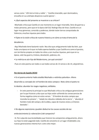 versos como ``¡Oh tierra triste y noble´´,`` Castilla miserable, ayer dominadora,
envuelta en sus andrajos desprecia cuanto ignora´´.

• ¿Qué aspectos del presente se muestran o se critican?

-Machado critica que Castilla en ese momento es un lugar miserable, lleno de guerras y
malas personas, pero que en la época del Cid, Rodrigo Díaz de Vivar, Castilla era un
lugar muy generoso, conocido y poderoso, donde traían tierras conquistadas de
Valencia y muchas riquezas para todos.

• Fíjate en la visión crítica de nuestra historia y en cómo se trata el tema de la

decadencia.

-Aquí Machado tiene bastante razón. Nos dice que antiguamente todo iba bien, que
hubo una época en la que no había apenas batallas y que Castilla era como el paraíso,
con territorios propios en todos los sitios y con muchas riquezas, pero que en su
época, solo hay guerra, tristeza, desolación, pobreza, etc.

• La métrica es aún hija del Modernismo, ¿en qué consiste?

-Pues en este poema son todos o casi todos versos de 13 versos o de 14, alejandrinos.



Por tierras de España (XCIX)

• En el poema anterior había aludido Machado a «atónitos palurdos». Ahora

desarrolla su concepto de «el hombre de estos campos». Nota cómo el poeta no

lo idealiza: abundan los rasgos negativos; señálalos.

   -   En este poema lo principal es que Machado critica a las antiguas generaciones
       por lo que hicieron y dice que sus hijos están sufriendo las consecuencias de
       forma negativa como en estos versos: `` El hombre de estos campos que
       incendia los pinares´´, ``talado los robustos robledos de la sierra´´, ``abunda el
       hombre malo del campo y de la aldea, capaz de insanos vicios y crímenes
       bestiales´´.

• De algunas expresiones ¿pueden deducirse las causas sociales de ese

embrutecimiento (o «alienación») del campesino?

-Sí. Por culpa de esas brutalidades que hicieron los campesinos antiguamente, ahora
sus hijos lo están pagando todo. Castilla de convierte en un lugar inhabitable y las
nuevas generaciones intenta huir a otro sitio mejor.
 