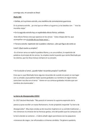conmigo vais, mi corazón os lleva!

Parte VIII:

• Señala, en la primera estrofa, una metáfora de connotaciones guerreras.

En la primera estrofa , yo creo que se refiere a la guerra y a las batallas con : `` tras las
murallas viejas´´

• En la segunda estrofa hay un espléndido efecto fónico; señálalo.

-Este efecto fónico creo que aparece en los versos `` Estos chopos del río, que
acompañan con el sonido de sus hojas secas´´.

• Tercera estrofa: repetición de la palabra «álamos». ¿De qué figura de estilo se

trata? ¿Qué revela su empleo?

-En el tercer verso se repite la palabra Álamo, y es una anáfora, la repetición de
palabras al principio de los versos. Su empleo revela la pasión que siente Machado por
los álamos, que los lleva incluso siempre en su corazón.




• En la alusión al amor, ¿puede haber recuerdos propios? Justifícalo

Creo que sí, que Machado tiene algunos recuerdos de cuando era joven en ese lugar
con su amada y que podrían haber puesto grabados sus nombres en algún tronco
como bien nos dice en el verso `` tienen en sus cortezas grabadas iniciales que son
nombres de enamorados´´.




La tierra de Alvargonzález (CXIV)

En 1917 declaró Machado: “Me pareció el romance la suprema expresión de la

poesía y quise escribir un nuevo Romancero. A este propósito responde “La tierra de

Alvargonzález”. Muy lejos estaba yo de resucitar el género en su sentido tradicional...;
mis romances no emanan de las heroicas gestas, sino del pueblo que los compuso y de

la tierra donde se cantaron...» Cabría añadir algún parentesco con los populares

«romances de ciego», tan aficionados a crímenes sórdidos. Tal género quedaría,
 