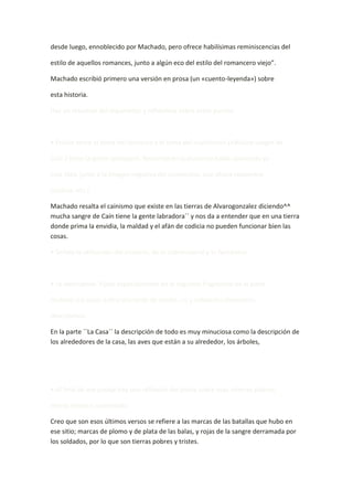 desde luego, ennoblecido por Machado, pero ofrece habilísimas reminiscencias del

estilo de aquellos romances, junto a algún eco del estilo del romancero viejo”.

Machado escribió primero una versión en prosa (un «cuento-leyenda») sobre

esta historia.

Haz un resumen del argumento y reflexiona sobre estos puntos:



• Enlace entre el tema del romance y el tema del «cainismo» («Mucha sangre de

Caín / tiene la gente labriega»). Recuerda en qué poema había aparecido ya

esta idea, junto a la imagen negativa del campesino, que ahora reaparece

(codicia, etc.).

Machado resalta el cainismo que existe en las tierras de Alvarogonzalez diciendo^^
mucha sangre de Caín tiene la gente labradora´´ y nos da a entender que en una tierra
donde prima la envidia, la maldad y el afán de codicia no pueden funcionar bien las
cosas.

• Señala la utilización del misterio, de lo sobrenatural y lo fantástico.



• Lo descriptivo. Fíjate especialmente en el segundo fragmento de la parte

titulada «La casa» («Era una tarde de otoño...») y señala los elementos

descriptivos.

En la parte ``La Casa´´ la descripción de todo es muy minuciosa como la descripción de
los alrededores de la casa, las aves que están a su alrededor, los árboles,




• Al final de ese pasaje hay una reflexión del poeta sobre esas «tierras pobres,

tierras tristes»; coméntalo.

Creo que son esos últimos versos se refiere a las marcas de las batallas que hubo en
ese sitio; marcas de plomo y de plata de las balas, y rojas de la sangre derramada por
los soldados, por lo que son tierras pobres y tristes.
 