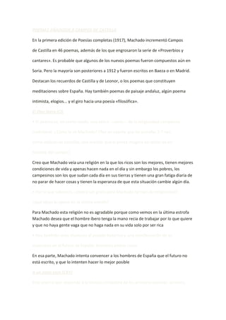 POEMAS AÑADIDOS A CAMPOS DE CASTILLA

En la primera edición de Poesías completas (1917), Machado incrementó Campos

de Castilla en 46 poemas, además de los que engrosaron la serie de «Proverbios y

cantares». Es probable que algunos de los nuevos poemas fueron compuestos aún en

Soria. Pero la mayoría son posteriores a 1912 y fueron escritos en Baeza o en Madrid.

Destacan los recuerdos de Castilla y de Leonor, o los poemas que constituyen

meditaciones sobre España. Hay también poemas de paisaje andaluz, algún poema

intimista, elogios... y el giro hacia una poesía «filosófica».

El Dios ibero (CI)

• El poema es, en cierto modo, una sátira —seria— de la religiosidad campesina

tradicional. ¿Cómo la ve Machado? (Ten en cuenta que las estrofas 2-7 son,

como indican las comillas, una oración que el poeta imagina en labios de un

hombre del campo.)

Creo que Machado veía una religión en la que los ricos son los mejores, tienen mejores
condiciones de vida y apenas hacen nada en el día y sin embargo los pobres, los
campesinos son los que sudan cada día en sus tierras y tienen una gran fatiga diaria de
no parar de hacer cosas y tienen la esperanza de que esta situación cambie algún día.

• Por lo que sabemos, ¿podría ser grato para Machado tal tipo de religiosidad?

¿Qué ideas le opone en la última estrofa?

Para Machado esta religión no es agradable porque como vemos en la última estrofa
Machado desea que el hombre íbero tenga la mano recia de trabajar por lo que quiere
y que no haya gente vaga que no haga nada en su vida solo por ser rica.

• Hay también unas alusiones al pasado histórico y una manifestación de su

esperanza en el futuro de España. Comenta ambas cosas.

En esa parte, Machado intenta convencer a los hombres de España que el futuro no
está escrito, y que lo intenten hacer lo mejor posible

A un olmo seco (CXV)

Este poema que responde a la técnica simbolista de los primeros poemas: primero,
 