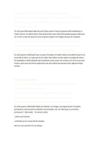 presentación de un objeto; al final, se desvela su sentido profundo.

• Conocemos la fecha exacta de composición: 4 de mayo de 1912. ¿Se referirán los

versos finales a la grave enfermedad de Leonor? ¿O es preferible darles una

interpretación más amplia?

Yo creo que Machado habla de este Olmo como si fuera la grave enfermedad de su
mujer Leonor, la tuberculosis. Nos quiere decir que está preocupado porque sabe que
va a morir y ates de que eso ocurra quiere esperar el milagro de que se recupere.

• Comenta este poema con tus apreciaciones personales y teniendo en cuenta lo

que ya conoces del autor (elementos de la naturaleza, visión personal del paisaje

castellano, enfermedad de Leonor, figuras retóricas y estructura métrica)

En este poema, Machado hace un gran hincapié en hablar sobre el accidente que le ha
ocurrido al olmo, un rayo que le ha caído. Nos habla mucho sobre el estado de cómo
ha quedado el árbol después del accidente y que cosas van a hacer con él una vez que
muera; pero que aún tiene esperanzas de que sobreviva porque tiene algunas hojas
verdes.




José María Palacio (CXXVI)

Para su comprensión, tienes que saber que «el Espino» es el cementerio de

Soria, donde estaba enterrada Leonor.

• El poema es una síntesis de su visión de Castilla. Comenta sus distintos

aspectos. En el poema se trata de una Soria primaveral no vista, sino

«adivinada» desde lejos. ¿En qué rasgos lingüísticos se manifiesta esto?

En este poema, Machado habla con Palacio, un amigo. Le pregunta por la Castilla
primaveral, como están los árboles, los animales, etc. Se nota que es una Soria
primaveral ´´adivinada ´´ en versos como:

¿está la primavera

vistiendo ya las ramas de los chopos

del río y los caminos? En la estepa
 