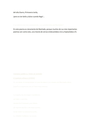 del alto Duero, Primavera tarda,

¡pero es tan bella y dulce cuando llega!...



• La métrica de esta composición, ¿es característica de Machado?

En este poema es claramente de Machado, porque muchos de sus más importantes
poemas son como este, una mezcla de versos endecasílabos (11) y heptasílabos (7).




POEMAS SOBRE EL TEMA DE ESPAÑA

El mañana efímero (CXXXV)

Es, sin duda, la composición en que las ideas y los deseos de Machado sobre

España se expresan con un tono más intenso.



La España de charanga y pandereta,

cerrado y sacristía,

devota de Frascuelo y de María,

de espíritu burlón y de alma quieta,

ha de tener su mármol y su día,

su infalible mañana y su poeta.
 