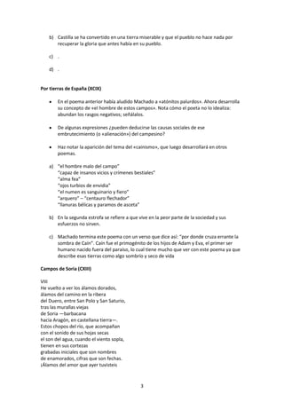 b) Castilla se ha convertido en una tierra miserable y que el pueblo no hace nada por
       recuperar la gloria que antes había en su pueblo.

    c) .

    d) .


Por tierras de España (XCIX)

        En el poema anterior había aludido Machado a «atónitos palurdos». Ahora desarrolla
        su concepto de «el hombre de estos campos». Nota cómo el poeta no lo idealiza:
        abundan los rasgos negativos; señálalos.

        De algunas expresiones ¿pueden deducirse las causas sociales de ese
        embrutecimiento (o «alienación») del campesino?

        Haz notar la aparición del tema del «cainismo», que luego desarrollará en otros
        poemas.

    a) “el hombre malo del campo”
       “capaz de insanos vicios y crímenes bestiales”
       “alma fea”
       “ojos turbios de envidia”
       “el numen es sanguinario y fiero”
       “arquero” – “centauro flechador”
       “llanuras bélicas y paramos de asceta”

    b) En la segunda estrofa se refiere a que vive en la peor parte de la sociedad y sus
       esfuerzos no sirven.

    c) Machado termina este poema con un verso que dice así: “por donde cruza errante la
       sombra de Caín”. Caín fue el primogénito de los hijos de Adam y Eva, el primer ser
       humano nacido fuera del paraíso, lo cual tiene mucho que ver con este poema ya que
       describe esas tierras como algo sombrío y seco de vida

Campos de Soria (CXIII)

VIII
He vuelto a ver los álamos dorados,
álamos del camino en la ribera
del Duero, entre San Polo y San Saturio,
tras las murallas viejas
de Soria —barbacana
hacia Aragón, en castellana tierra—.
Estos chopos del río, que acompañan
con el sonido de sus hojas secas
el son del agua, cuando el viento sopla,
tienen en sus cortezas
grabadas iniciales que son nombres
de enamorados, cifras que son fechas.
¡Álamos del amor que ayer tuvisteis



                                               3
 