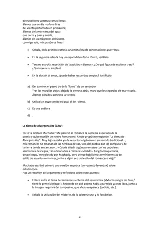 de ruiseñores vuestras ramas llenas:
álamos que seréis mañana liras
del viento perfumado en primavera;
álamos del amor cerca del agua
que corre y pasa y sueña,
álamos de las márgenes del Duero,
conmigo vais, mi corazón os lleva!

        Señala, en la primera estrofa, una metáfora de connotaciones guerreras.

        En la segunda estrofa hay un espléndido efecto fónico; señálalo.

        Tercera estrofa: repetición de la palabra «álamos». ¿De qué figura de estilo se trata?
        ¿Qué revela su empleo?

        En la alusión al amor, ¿puede haber recuerdos propios? Justifícalo


    a) Del camino: el paseo de de la “fama” de un vencedor
       Tras las murallas viejas: dejado la derrota atrás, muro que les separaba de esa victoria.
       Álamos dorados: connota la victoria

    b) Utiliza la s cuyo sonido es igual al del viento.

    c) Es una anáfora

    d) .


La tierra de Alvargonzález (CXIV)

En 1917 declaró Machado: “Me pareció el romance la suprema expresión de la
poesía y quise escribir un nuevo Romancero. A este propósito responde “La tierra de
Alvargonzález”. Muy lejos estaba yo de resucitar el género en su sentido tradicional...;
mis romances no emanan de las heroicas gestas, sino del pueblo que los compuso y de
la tierra donde se cantaron...» Cabría añadir algún parentesco con los populares
«romances de ciego», tan aficionados a crímenes sórdidos. Tal género quedaría,
desde luego, ennoblecido por Machado, pero ofrece habilísimas reminiscencias del
estilo de aquellos romances, junto a algún eco del estilo del romancero viejo”.

Machado escribió primero una versión en prosa (un «cuento-leyenda») sobre
esta historia.
Haz un resumen del argumento y reflexiona sobre estos puntos:

        Enlace entre el tema del romance y el tema del «cainismo» («Mucha sangre de Caín /
        tiene la gente labriega»). Recuerda en qué poema había aparecido ya esta idea, junto a
        la imagen negativa del campesino, que ahora reaparece (codicia, etc.).

        Señala la utilización del misterio, de lo sobrenatural y lo fantástico.




                                                 4
 