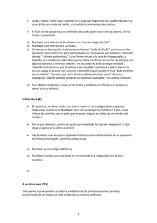 Lo descriptivo. Fíjate especialmente en el segundo fragmento de la parte titulada «La
        casa» («Era una tarde de otoño...») y señala los elementos descriptivos.

        Al final de ese pasaje hay una reflexión del poeta sobre esas «tierras pobres, tierras
        tristes»; coméntalo.

    a) Machado hace referencia al cainismo con “mucha sangre de Caín”.
    b) Machado hace referencia a las hadas.
    c) Comienza su descripción situándonos en tiempo “tarde de Otoño”, continua con los
       elementos que conforman ésta acompañados, en su mayoría, por adjetivos “alameda
       dorada” “ultimas golondrinas”. Da un breve vistazo a la casa de Alvargonzalez, y
       describe con simpleza la naturaleza que la rodea. Continua con las tierras siempre con
       algunos adjetivos o mínimos detalles “en las praderas brilla la alegre otoñada”,
       “abunda en la tierra un gris de plomo y azul de plata” Comienza a adentrarse en lo
       oscuro, apaga el paisaje con la noche, y describe lo que sucede en esta “todo envuelto
       en luz violada”, “paramo que cruza el lobo aullando a la luna clara”. Acaba su
       descripción “pobres campos solitarios sin caminos ni posadas”. Por último, reflexión.

    d) Esa reflexión habla de él, esas tierras tristes y solitarias se refieren a él, porque se
       siente triste y solitario.


El Dios ibero (CI)

        El poema es, en cierto modo, una sátira —seria— de la religiosidad campesina
        tradicional. ¿Cómo la ve Machado? (Ten en cuenta que las estrofas 2-7 son, como
        indican las comillas, una oración que el poeta imagina en labios de un hombre del
        campo.)

        Por lo que sabemos, ¿podría ser grato para Machado tal tipo de religiosidad? ¿Qué
        ideas le opone en la última estrofa?

        Hay también unas alusiones al pasado histórico y una manifestación de su esperanza
        en el futuro de España. Comenta ambas cosas.


    a) Machado ve una religiosidad falsa.

    b) Machado muestra una esperanza en el vínculo de esa religiosidad con el alma
       española.


    c) .



A un olmo seco (CXV)

Este poema que responde a la técnica simbolista de los primeros poemas: primero,
presentación de un objeto; al final, se desvela su sentido profundo.




                                                 5
 