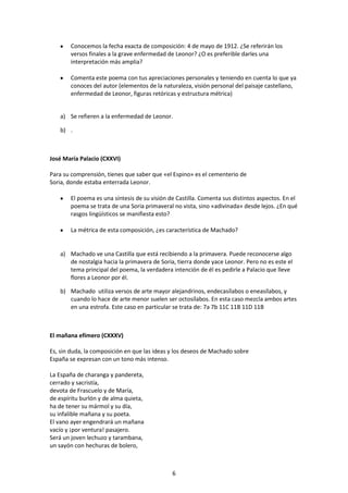Conocemos la fecha exacta de composición: 4 de mayo de 1912. ¿Se referirán los
        versos finales a la grave enfermedad de Leonor? ¿O es preferible darles una
        interpretación más amplia?

        Comenta este poema con tus apreciaciones personales y teniendo en cuenta lo que ya
        conoces del autor (elementos de la naturaleza, visión personal del paisaje castellano,
        enfermedad de Leonor, figuras retóricas y estructura métrica)


    a) Se refieren a la enfermedad de Leonor.

    b) .



José María Palacio (CXXVI)

Para su comprensión, tienes que saber que «el Espino» es el cementerio de
Soria, donde estaba enterrada Leonor.

        El poema es una síntesis de su visión de Castilla. Comenta sus distintos aspectos. En el
        poema se trata de una Soria primaveral no vista, sino «adivinada» desde lejos. ¿En qué
        rasgos lingüísticos se manifiesta esto?

        La métrica de esta composición, ¿es característica de Machado?


    a) Machado ve una Castilla que está recibiendo a la primavera. Puede reconocerse algo
       de nostalgia hacia la primavera de Soria, tierra donde yace Leonor. Pero no es este el
       tema principal del poema, la verdadera intención de él es pedirle a Palacio que lleve
       flores a Leonor por él.

    b) Machado utiliza versos de arte mayor alejandrinos, endecasílabos o eneasílabos, y
       cuando lo hace de arte menor suelen ser octosílabos. En esta caso mezcla ambos artes
       en una estrofa. Este caso en particular se trata de: 7a 7b 11C 11B 11D 11B



El mañana efímero (CXXXV)

Es, sin duda, la composición en que las ideas y los deseos de Machado sobre
España se expresan con un tono más intenso.

La España de charanga y pandereta,
cerrado y sacristía,
devota de Frascuelo y de María,
de espíritu burlón y de alma quieta,
ha de tener su mármol y su día,
su infalible mañana y su poeta.
El vano ayer engendrará un mañana
vacío y ¡por ventura! pasajero.
Será un joven lechuzo y tarambana,
un sayón con hechuras de bolero,



                                               6
 