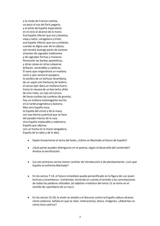 a la moda de Francia realista,
un poco al uso de París pagano,
y al estilo de España especialista
en el vicio al alcance de la mano.
Esa España inferior que ora y bosteza,
vieja y tahúr, zaragatera y triste;
esa España inferior que ora y embiste,
cuando se digna usar de la cabeza,
aún tendrá aluengo parto de varones
amantes de sagradas tradiciones
y de sagradas formas y maneras:
florecerán las barbas apostólicas,
y otras calvas en otras calaveras
brillarán, venerables y católicas.
El vano ayer engendrará un mañana
vacío y ¡por ventura! pasajero,
la sombra de un lechuzo tarambana,
de un sayón con hechuras de bolero;
el vacuo ayer dará un mañana huero.
Como la náusea de un borracho ahíto
de vino malo, un rojo sol corona
de heces turbias las cumbres de granito;
hay un mañana estomagante escrito
en la tarde pragmática y dulzona.
Mas otra España nace,
la España del cincel y de la maza,
con esa eterna juventud que se hace
del pasado macizo de la raza.
Una España implacable y redentora.
España que alborea
con un hacha en la mano vengadora,
España de la rabia y de la idea.

       Expón brevemente el tema del texto. ¿Cómo ve Machado el futuro de España?

       ¿Qué partes pueden distinguirse en el poema, según el desarrollo del contenido?
       Analiza la versificación.


       Los seis primeros versos tienen carácter de introducción o de planteamiento: ¿con qué
       España se enfrenta Machado?


       En los versos 7-14, el futuro inmediato queda personificado en la figura de «un joven
       lechuzo y tarambana». Coméntalo, teniendo en cuenta el sentido y las connotaciones
       de todas las palabras utilizadas. (el adjetivo «realista» del verso 11 se toma en el
       sentido de «partidario de un rey»)


       En los versos 15-24, la visión se amplía y el discurso contra la España caduca alcanza
       cierta violencia. Señala en qué se nota: reiteraciones, léxico, imágenes. ¿Adviertes un
       cierto tono satírico?



                                              7
 