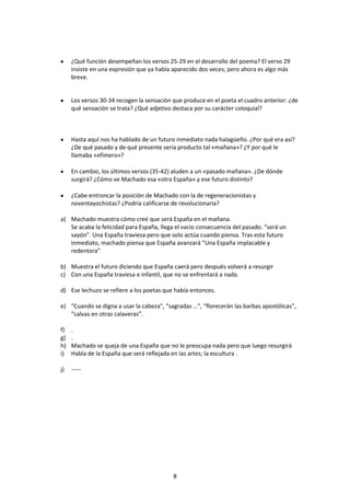 ¿Qué función desempeñan los versos 25-29 en el desarrollo del poema? El verso 29
     insiste en una expresión que ya había aparecido dos veces; pero ahora es algo más
     breve.


     Los versos 30-34 recogen la sensación que produce en el poeta el cuadro anterior: ¿de
     qué sensación se trata? ¿Qué adjetivo destaca por su carácter coloquial?



     Hasta aquí nos ha hablado de un futuro inmediato nada halagüeño. ¿Por qué era así?
     ¿De qué pasado y de qué presente sería producto tal «mañana»? ¿Y por qué le
     llamaba «efímero»?

     En cambio, los últimos versos (35-42) aluden a un «pasado mañana». ¿De dónde
     surgirá? ¿Cómo ve Machado esa «otra España» y ese futuro distinto?

     ¿Cabe entroncar la posición de Machado con la de regeneracionistas y
     noventayochistas? ¿Podría calificarse de revolucionaria?

a) Machado muestra cómo creé que será España en el mañana.
   Se acaba la felicidad para España, llega el vacio consecuencia del pasado. “será un
   sayón”. Una España traviesa pero que solo actúa cuando piensa. Tras esta futuro
   inmediato, machado piensa que España avanzará “Una España implacable y
   redentora”

b) Muestra el futuro diciendo que España caerá pero después volverá a resurgir
c) Con una España traviesa e infantil, que no se enfrentará a nada.

d) Ese lechuzo se refiere a los poetas que había entonces.

e) “Cuando se digna a usar la cabeza”, “sagradas …”, “florecerán las barbas apostólicas”,
   “calvas en otras calaveras”.

f)   .
g)   .
h)   Machado se queja de una España que no le preocupa nada pero que luego resurgirá
i)   Habla de la España que será reflejada en las artes; la escultura .

j)   -----




                                           8
 