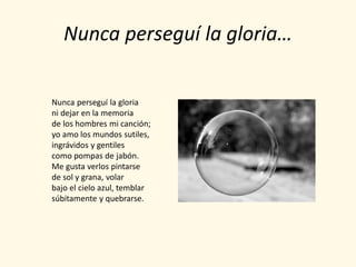 Nunca perseguí la gloria…

Nunca perseguí la gloria
ni dejar en la memoria
de los hombres mi canción;
yo amo los mundos sutiles,
ingrávidos y gentiles
como pompas de jabón.
Me gusta verlos pintarse
de sol y grana, volar
bajo el cielo azul, temblar
súbitamente y quebrarse.
 
