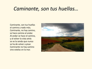 Caminante, son tus huellas…

Caminante, son tus huellas
el camino y nada más;
Caminante, no hay camino,
se hace camino al andar.
Al andar se hace el camino,
y al volver la vista atrás
se ve la senda que nunca
se ha de volver a pisar.
Caminante no hay camino
sino estelas en la mar.
 
