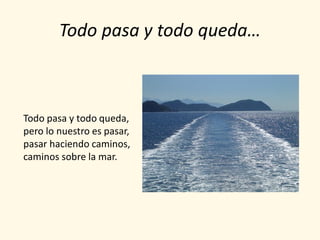 Todo pasa y todo queda…



Todo pasa y todo queda,
pero lo nuestro es pasar,
pasar haciendo caminos,
caminos sobre la mar.
 