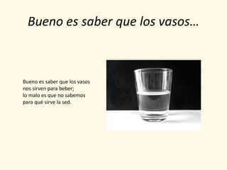 Bueno es saber que los vasos…



Bueno es saber que los vasos
nos sirven para beber;
lo malo es que no sabemos
para qué sirve la sed.
 