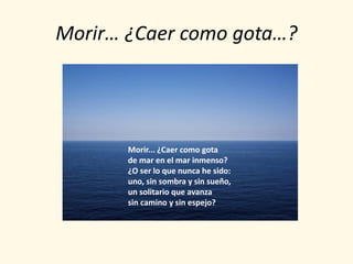 Morir… ¿Caer como gota…?




       Morir... ¿Caer como gota
       de mar en el mar inmenso?
       ¿O ser lo que nunca he sido:
       uno, sin sombra y sin sueño,
       un solitario que avanza
       sin camino y sin espejo?
 