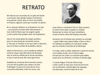 RETRATO
Mi infancia son recuerdos de un patio de Sevilla
y un huerto claro donde madura el limonero;
mi juventud, veinte años en tierra de Castilla;
mi historia, algunos casos que recordar no quiero.

Ni un seductor Mañara ni un Bradomín he sido         ¿Soy clásico o romántico? No sé. Dejar quisiera
—ya conocéis mi torpe aliño indumentario—;           mi verso como deja el capitán su espada:
mas recibí la flecha que me asignó Cupido            famosa por la mano viril que la blandiera,
y amé cuanto ellas pueden tener de hospitalario.     no por el docto oficio del forjador preciada.

Hay en mis venas gotas de sangre jacobina,           Converso con el hombre que siempre va conmigo
pero mi verso brota de manantial sereno;             —quien habla solo espera hablar a Dios un día—;
y, más que un hombre al uso que sabe su doctrina,    mi soliloquio es plática con este buen amigo
soy, en el buen sentido de la palabra, bueno.        que me enseñó el secreto de la filantropía.

Adoro la hermosura, y en la moderna estética         Y al cabo, nada os debo; debeisme cuanto he escrito.
corté las viejas rosas del huerto de Ronsard;        A mi trabajo acudo, con mi dinero pago
mas no amo los afeites de la actual cosmética        el traje que me cubre y la mansión que habito,
ni soy un ave de esas del nuevo gay-trinar.          el pan que me alimenta y el lecho en donde yago.

Desdeño las romanzas de los tenores huecos           Y cuando llegue el día del último viaje
y el coro de los grillos que cantan a la luna.       y esté a partir la nave que nunca ha de tornar,
A distinguir me paro las voces de los ecos,          me encontraréis a bordo ligero de equipaje,
y escucho solamente, entre las voces, una.           casi desnudo, como los hijos de la mar.
 