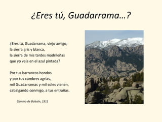 ¿Eres tú, Guadarrama…?

¿Eres tú, Guadarrama, viejo amigo,
la sierra gris y blanca,
la sierra de mis tardes madrileñas
que yo veía en el azul pintada?

Por tus barrancos hondos
y por tus cumbres agrias,
mil Guadarramas y mil soles vienen,
cabalgando conmigo, a tus entrañas.

    Camino de Balsaín, 1911
 