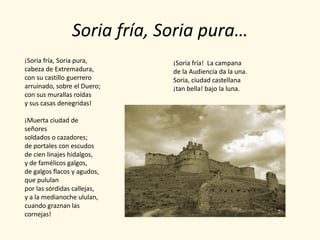 Soria fría, Soria pura…
¡Soria fría, Soria pura,     ¡Soria fría! La campana
cabeza de Extremadura,       de la Audiencia da la una.
con su castillo guerrero     Soria, ciudad castellana
arruinado, sobre el Duero;   ¡tan bella! bajo la luna.
con sus murallas roídas
y sus casas denegridas!

¡Muerta ciudad de
señores
soldados o cazadores;
de portales con escudos
de cien linajes hidalgos,
y de famélicos galgos,
de galgos flacos y agudos,
que pululan
por las sórdidas callejas,
y a la medianoche ululan,
cuando graznan las
cornejas!
 
