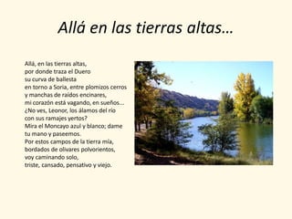 Allá en las tierras altas…
Allá, en las tierras altas,
por donde traza el Duero
su curva de ballesta
en torno a Soria, entre plomizos cerros
y manchas de raídos encinares,
mi corazón está vagando, en sueños...
¿No ves, Leonor, los álamos del río
con sus ramajes yertos?
Mira el Moncayo azul y blanco; dame
tu mano y paseemos.
Por estos campos de la tierra mía,
bordados de olivares polvorientos,
voy caminando solo,
triste, cansado, pensativo y viejo.
 