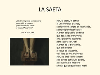 LA SAETA
¿Quién me presta una escalera,   ¡Oh, la saeta, el cantar
para subir al madero             al Cristo de los gitanos,
para quitarle los clavos
a Jesús el Nazareno?
                                 siempre con sangre en las manos,
                                 siempre por desenclavar!
      SAETA POPULAR              ¡Cantar del pueblo andaluz
                                 que todas las primaveras
                                 anda pidiendo escaleras
                                 para subir a la Cruz!
                                 ¡Cantar de la tierra mía,
                                 que echa flores
                                 al Jesús de la agonía,
                                 y es la fe de mis mayores!
                                 ¡Oh, no eres tú mi cantar!
                                 ¡No puedo cantar, ni quiero,
                                 a ese Jesús del madero,
                                 sino al que anduvo en el mar!
 
