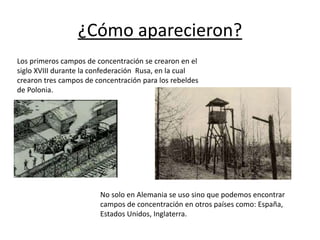 ¿Cómo aparecieron?
Los primeros campos de concentración se crearon en el
siglo XVIII durante la confederación Rusa, en la cual
crearon tres campos de concentración para los rebeldes
de Polonia.
No solo en Alemania se uso sino que podemos encontrar
campos de concentración en otros países como: España,
Estados Unidos, Inglaterra.
 