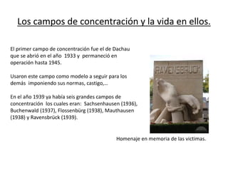 Los campos de concentración y la vida en ellos.
El primer campo de concentración fue el de Dachau
que se abrió en el año 1933 y permaneció en
operación hasta 1945.
Usaron este campo como modelo a seguir para los
demás imponiendo sus normas, castigo,…
En el año 1939 ya había seis grandes campos de
concentración los cuales eran: Sachsenhausen (1936),
Buchenwald (1937), Flossenbürg (1938), Mauthausen
(1938) y Ravensbrück (1939).
Homenaje en memoria de las victimas.
 