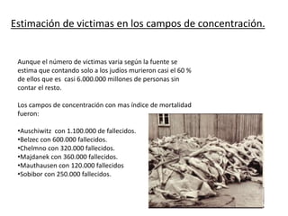Estimación de victimas en los campos de concentración.
Aunque el número de victimas varia según la fuente se
estima que contando solo a los judíos murieron casi el 60 %
de ellos que es casi 6.000.000 millones de personas sin
contar el resto.
Los campos de concentración con mas índice de mortalidad
fueron:
•Auschiwitz con 1.100.000 de fallecidos.
•Belzec con 600.000 fallecidos.
•Chelmno con 320.000 fallecidos.
•Majdanek con 360.000 fallecidos.
•Mauthausen con 120.000 fallecidos
•Sobibor con 250.000 fallecidos.
 