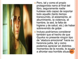  Pero, tal y como el propio
protagonista narra al final del
libro, seguramente nadie
hubiese sido capaz de soportar
todo aquello (tanto tiempo
transcurrido, el aislamiento, el
aburrimiento, la violencia, el
hambre, la sed, la falta de
higiene y de salud, etc.) de haber
sobrevenido de golpe
 Incluso podríamos considerar
también que el hecho de que
Gyurka no presente ningún tipo
de “atadura emocional” hacia su
herencia judía, tal y como
podemos apreciar en distintos
momentos de la novela, le ayuda
a afrontar esa horrible situación
 