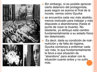  Sin embargo, sí es posible apreciar
cierto deterioro del protagonista,
pues según se acerca el final de la
novela, vemos cómo Gyurka
 se encuentra cada vez más abatido,
menos motivado para trabajar y más
dispuesto a abandonarse (hasta el
punto de rozar la muerte). No
obstante, yo atribuyo este cambio
fundamentalmente a su estado físico
tan deteriorado.
 Es decir, dada su condición de mal-
nutrición y de falta de higiene,
Gyurka comienza a enfermar cada
vez más, lo que fundamentalmente
le lleva a esa situación de
“abandono” para acabar con la
situación cuanto antes y no sufrir
más.
 