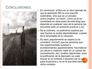 CONCLUSIONES.
 En conclusión, el libro es un claro ejemplo de
que la depresión NO es una reacción
automática, sino que es un proceso
activo (implica “un hacer”, como ya se ha
comentado en otros posts de este blog) que
depende en cualquier caso de la persona (se
encuentre ante un ambiente aversivo o no).
 De lo contrario, no podríamos explicar por
qué Gyurka no acaba deprimiéndose, a pesar
de lo lamentable de su situación.
 Es decir, popularmente se espera (o se
considera “normal”) que las personas que
han experimentado sucesos o
acontecimientos aparentemente “traumáticos”
(un abuso o violación, estar en un campo de
concentración, etc.) acaben deprimidas, pues
la justificación de la depresión se suele
buscar en el contexto o situación por la que
pasa la persona y no en lo que ésta hace en
dicho contexto.
 