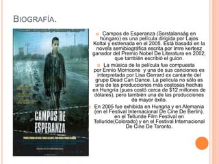 BIOGRAFÍA.
 Campos de Esperanza (Sorstalanság en
húngaro) es una película dirigida por Lajos
Koltai y estrenada en el 2005. Está basada en la
novela semibiográfica escrita por Imre kertesz
ganador del Premio Nobel De Literatura en 2002,
que también escribió el guion.
 La música de la película fue compuesta
por Ennio Morricone y una de sus canciones es
interpretada por Lisa Gerrard ex cantante del
grupo Dead Can Dance. La película no sólo es
una de las producciones más costosas hechas
en Hungría (pues costó cerca de $12 millones de
dólares), pero también una de las producciones
de mayor éxito.
 En 2005 fue exhibida en Hungria y en Alemania
(en el Festival Internacional De Cine De Berlin),
en el Telluride Film Festival en
Telluride(Colorado) y en el Festival Internacional
De Cine De Toronto.
 