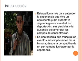 INTRODUCCIÓN
 Esta película nos da a entender
la experiencia que vive un
adolecente judío durante la
segunda guerra mundial; su
deportación, sus perdidas y la
ausencia del amor por los
campos de concentración.
 Es una película que muestra los
eventos mas impactantes de la
historia, desde la perspectiva de
un ser humano luchador por la
esperanza.
 