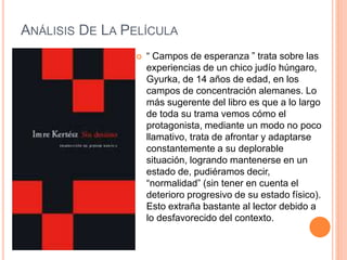 ANÁLISIS DE LA PELÍCULA
 “ Campos de esperanza ” trata sobre las
experiencias de un chico judío húngaro,
Gyurka, de 14 años de edad, en los
campos de concentración alemanes. Lo
más sugerente del libro es que a lo largo
de toda su trama vemos cómo el
protagonista, mediante un modo no poco
llamativo, trata de afrontar y adaptarse
constantemente a su deplorable
situación, logrando mantenerse en un
estado de, pudiéramos decir,
“normalidad” (sin tener en cuenta el
deterioro progresivo de su estado físico).
Esto extraña bastante al lector debido a
lo desfavorecido del contexto.
 