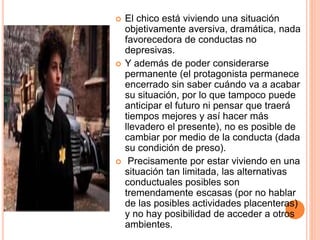  El chico está viviendo una situación
objetivamente aversiva, dramática, nada
favorecedora de conductas no
depresivas.
 Y además de poder considerarse
permanente (el protagonista permanece
encerrado sin saber cuándo va a acabar
su situación, por lo que tampoco puede
anticipar el futuro ni pensar que traerá
tiempos mejores y así hacer más
llevadero el presente), no es posible de
cambiar por medio de la conducta (dada
su condición de preso).
 Precisamente por estar viviendo en una
situación tan limitada, las alternativas
conductuales posibles son
tremendamente escasas (por no hablar
de las posibles actividades placenteras)
y no hay posibilidad de acceder a otros
ambientes.
 